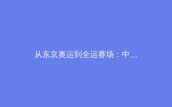 从东京奥运到全运赛场：中国体育的传承与裂变